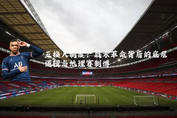 五换人制度：战术革命背后的底层逻辑与地理赛制博弈
